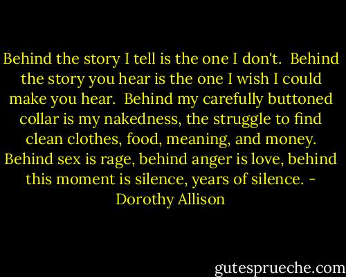 Behind the story I tell is the one I don't.<br /><br />Behind the story you hear is the one I wish I could make you hear.<br /><br />Behind my carefully buttoned collar is my nakedness, the struggle to find clean clothes, food, meaning, and money. Behind sex is rage, behind anger is love, behind this moment is silence, years of silence. - Dorothy Allison