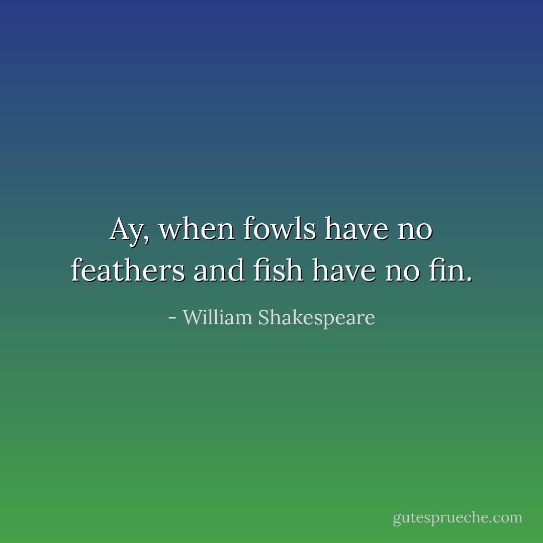 Ay, when fowls have no feathers and fish have no fin. - William Shakespeare