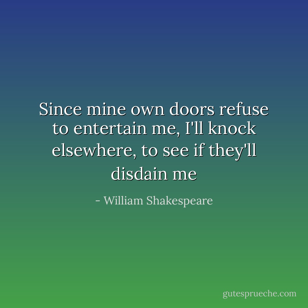 Since mine own doors refuse to entertain me,<br />I'll knock elsewhere, to see if they'll disdain me - William Shakespeare