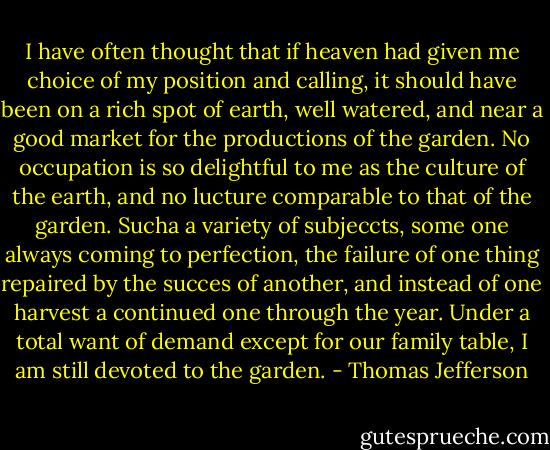 I have often thought that if heaven had given me choice of my position and calling, it should have been on a rich spot of earth, well watered, and near a good market for the productions of the garden. No occupation is so delightful to me as the culture of the earth, and no lucture comparable to that of the garden. Sucha a variety of subjeccts, some one always coming to perfection, the failure of one thing repaired by the succes of another, and instead of one harvest a continued one through the year. Under a total want of demand except for our family table, I am still devoted to the garden. - Thomas Jefferson