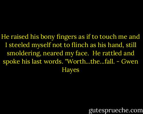 He raised his bony fingers as if to touch me and I steeled myself not to flinch as his hand, still smoldering, neared my face.<br /><br />He rattled and spoke his last words. "Worth...the...fall. - Gwen Hayes