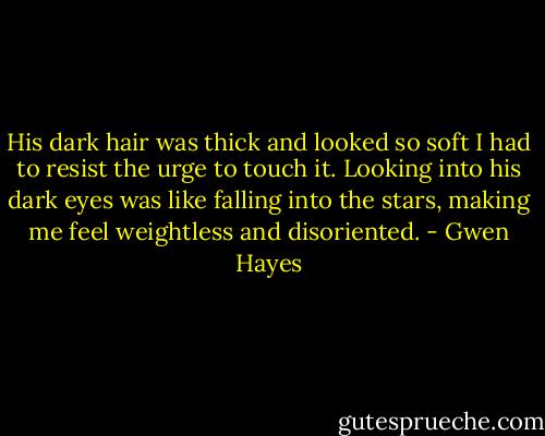 His dark hair was thick and looked so soft I had to resist the urge to touch it. Looking into his dark eyes was like falling into the stars, making me feel weightless and disoriented. - Gwen Hayes