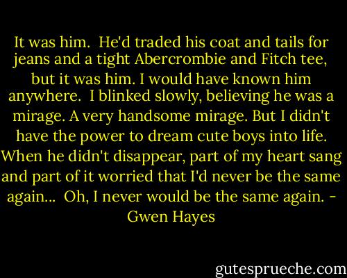 It was him.<br /><br />He'd traded his coat and tails for jeans and a tight Abercrombie and Fitch tee, but it was him. I would have known him anywhere.<br /><br />I blinked slowly, believing he was a mirage. A very handsome mirage. But I didn't have the power to dream cute boys into life. When he didn't disappear, part of my heart sang and part of it worried that I'd never be the same again...<br /><br />Oh, I never would be the same again. - Gwen Hayes
