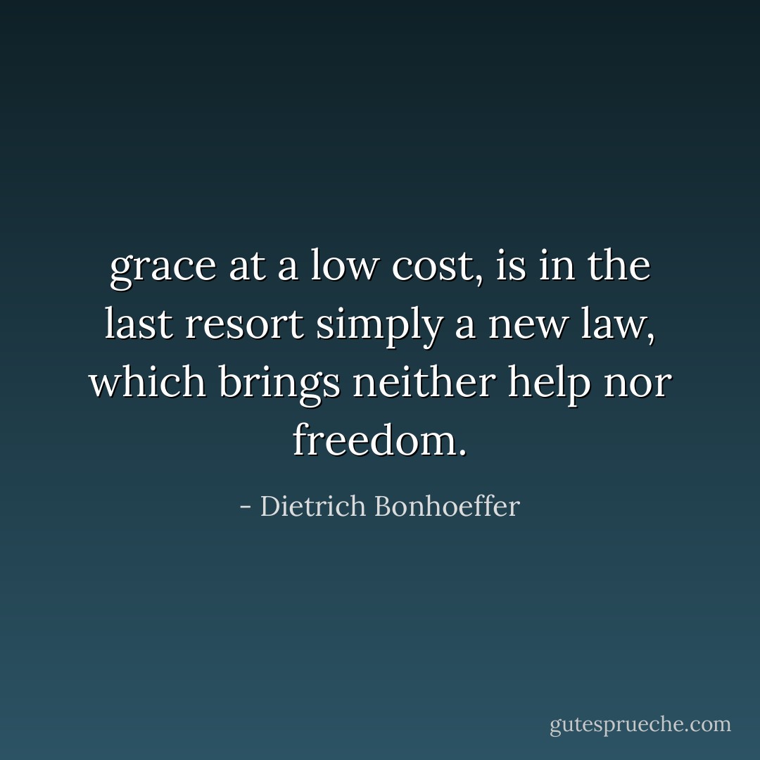 grace at a low cost, is in the last resort simply a new law, which brings neither help nor freedom. - Dietrich Bonhoeffer