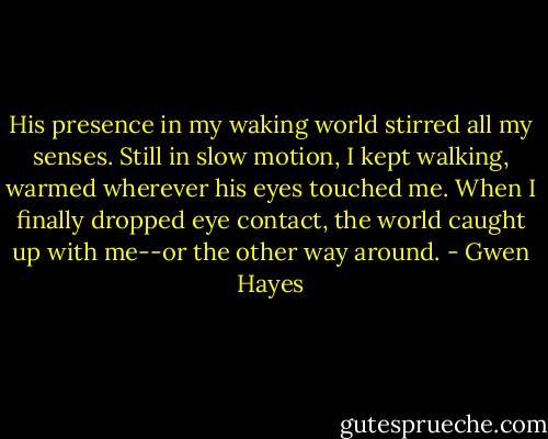 His presence in my waking world stirred all my senses. Still in slow motion, I kept walking, warmed wherever his eyes touched me. When I finally dropped eye contact, the world caught up with me--or the other way around. - Gwen Hayes