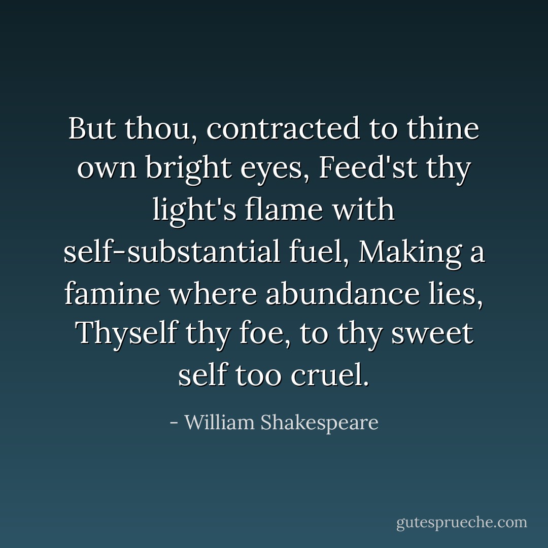 But thou, contracted to thine own bright eyes,<br />Feed'st thy light's flame with self-substantial fuel,<br />Making a famine where abundance lies,<br />Thyself thy foe, to thy sweet self too cruel. - William Shakespeare