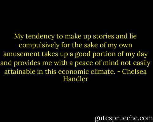 My tendency to make up stories and lie compulsively for the sake of my own amusement takes up a good portion of my day and provides me with a peace of mind not easily attainable in this economic climate. - Chelsea Handler