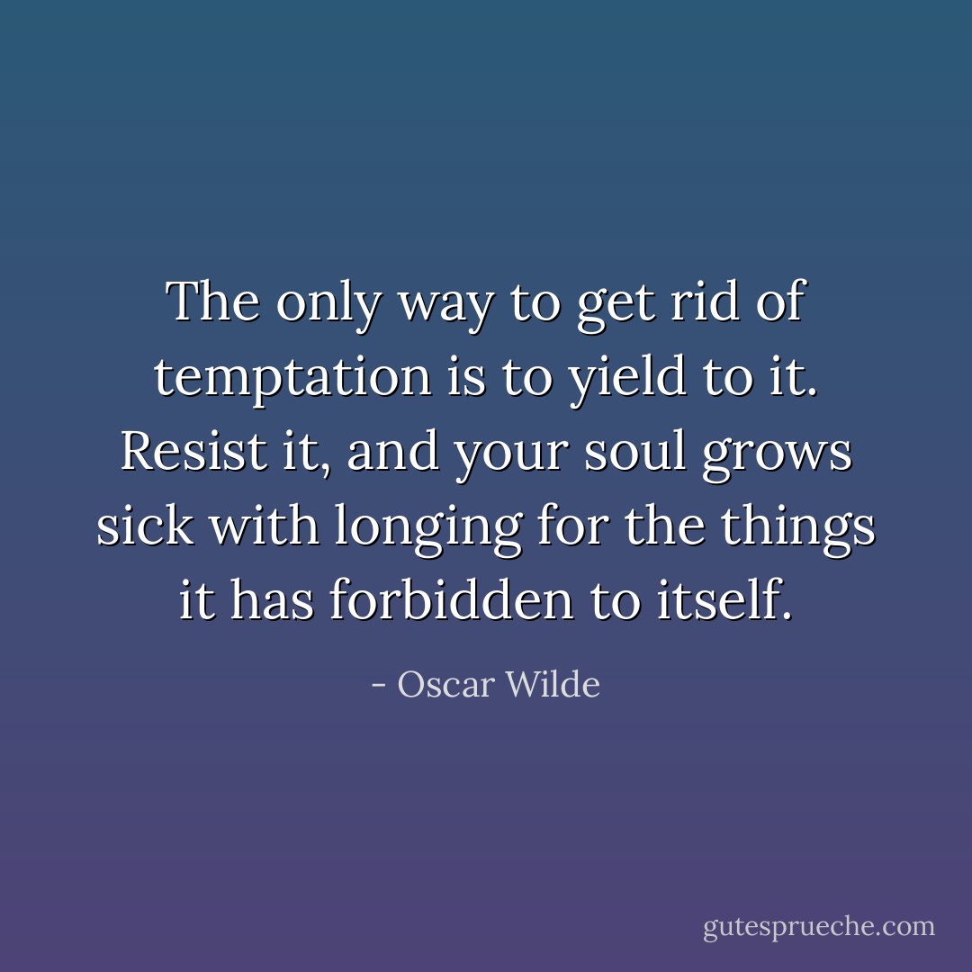 The only way to get rid of temptation is to yield to it. Resist it, and your soul grows sick with longing for the things it has forbidden to itself. - Oscar Wilde