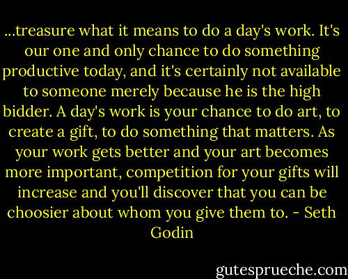 ...treasure what it means to do a day's work. It's our one and only chance to do something productive today, and it's certainly not available to someone merely because he is the high bidder. A day's work is your chance to do art, to create a gift, to do something that matters. As your work gets better and your art becomes more important, competition for your gifts will increase and you'll discover that you can be choosier about whom you give them to. - Seth Godin