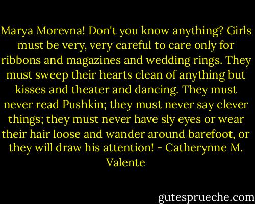 Marya Morevna! Don't you know anything? Girls must be very, very careful to care only for ribbons and magazines and wedding rings. They must sweep their hearts clean of anything but kisses and theater and dancing. They must never read Pushkin; they must never say clever things; they must never have sly eyes or wear their hair loose and wander around barefoot, or they will draw his attention! - Catherynne M. Valente
