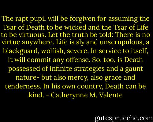 The rapt pupil will be forgiven for assuming the Tsar of Death to be wicked and the Tsar of Life to be virtuous. Let the truth be told: There is no virtue anywhere. Life is sly and unscrupulous, a blackguard, wolfish, severe. In service to itself, it will commit any offense. So, too, is Death possessed of infinite strategies and a gaunt nature- but also mercy, also grace and tenderness. In his own country, Death can be kind. - Catherynne M. Valente