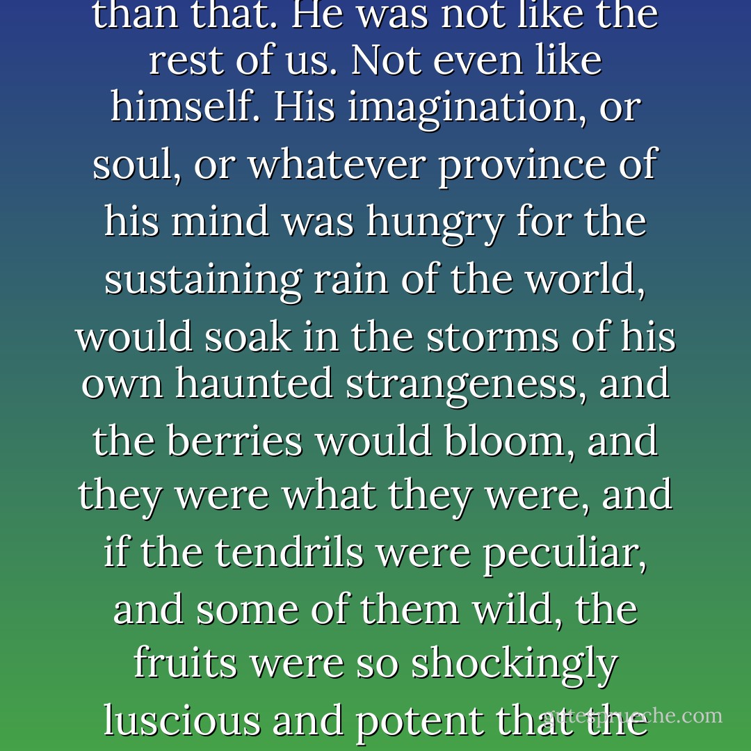 But why would they do that? What is to be asked? He was a man who sees <i>into</i> things -- very ordinary things. A hat left on the floor of a café in Kingstown, a proverb overheard, an old fisherman mending a net: these, for him, were a kind of incitement. There are no answers other than that. He was not like the rest of us. Not even like <i>himself</i>. His imagination, or soul, or whatever province of his mind was hungry for the sustaining rain of the world, would soak in the storms of his own haunted strangeness, and the berries would bloom, and they were what they were, and if the tendrils were peculiar, and some of them wild, the fruits were so shockingly luscious and potent that the thirsty were willing to savour the bitter for the sake of the concomitant sweet. He needed the very ordinary. He was a beautiful man. What more than this need be said? The sort of man who makes you think the movement of foliage might be causing the breeze. - Joseph O'Connor