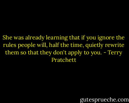 She was already learning that if you ignore the rules people will, half the time, quietly rewrite them so that they don't apply to you. - Terry Pratchett