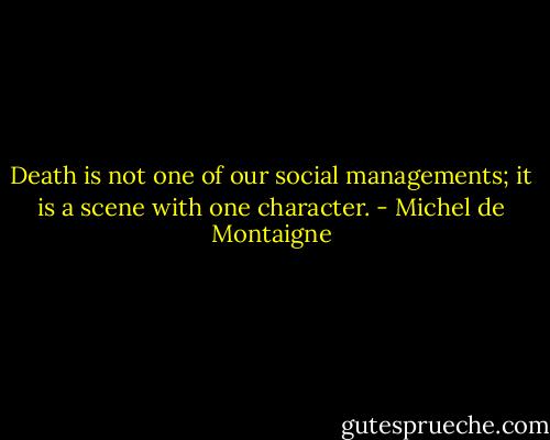 Death is not one of our social managements; it is a scene with one character. - Michel de Montaigne