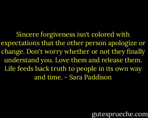 Sincere forgiveness isn't colored with expectations that the other person apologize or change. Don't worry whether or not they finally understand you. Love them and release them. Life feeds back truth to people in its own way and time. - Sara Paddison