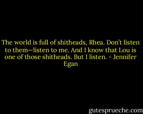 The world is full of shitheads, Rhea. Don’t listen to them—listen to me. And I know that Lou is one of those shitheads. But I listen. - Jennifer Egan