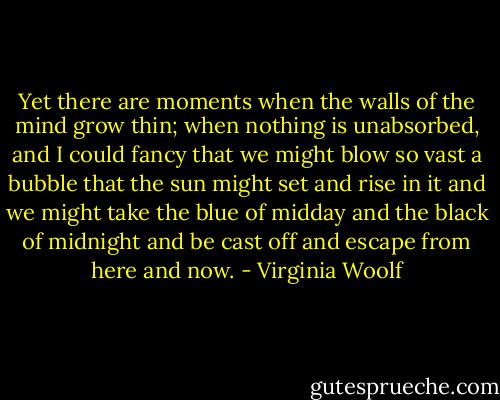 Yet there are moments when the walls of the mind grow thin; when nothing is unabsorbed, and I could fancy that we might blow so vast a bubble that the sun might set and rise in it and we might take the blue of midday and the black of midnight and be cast off and escape from here and now. - Virginia Woolf