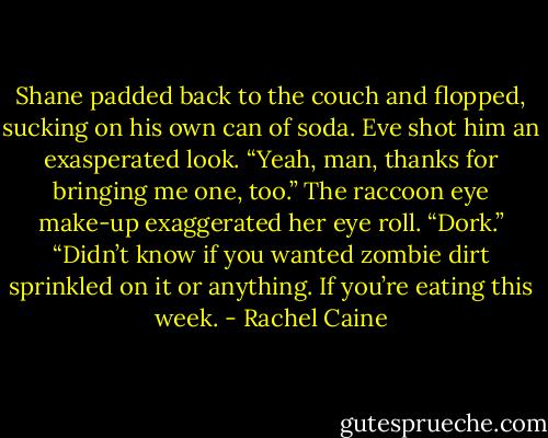Shane padded back to the couch and flopped, sucking on his own can of soda. Eve shot him an exasperated look. “Yeah, man, thanks for bringing me one, too.” The raccoon eye make-up exaggerated her eye roll. “Dork.”<br />“Didn’t know if you wanted zombie dirt sprinkled on it or anything. If you’re eating this week. - Rachel Caine