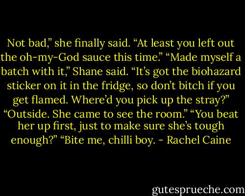 Not bad,” she finally said. “At least you left out the oh-my-God sauce this time.”<br />“Made myself a batch with it,” Shane said. “It’s got the biohazard sticker on it in the fridge, so don’t bitch if you get flamed. Where’d you pick up the stray?”<br />“Outside. She came to see the room.”<br />“You beat her up first, just to make sure she’s tough enough?”<br />“Bite me, chilli boy. - Rachel Caine