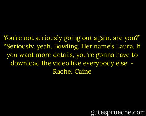 You’re not seriously going out again, are you?”<br />“Seriously, yeah. Bowling. Her name’s Laura. If you want more details, you’re gonna have to download the video like everybody else. - Rachel Caine