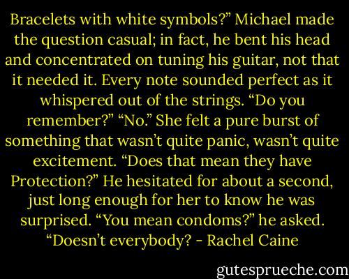Bracelets with white symbols?” Michael made the question casual; in fact, he bent his head and concentrated on tuning his guitar, not that it needed it. Every note sounded perfect as it whispered out of the strings. “Do you remember?”<br />“No.” She felt a pure burst of something that wasn’t quite panic, wasn’t quite excitement. “Does that mean they have Protection?”<br />He hesitated for about a second, just long enough for her to know he was surprised. “You mean condoms?” he asked. “Doesn’t everybody? - Rachel Caine