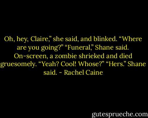 Oh, hey, Claire,” she said, and blinked. “Where are you going?”<br />“Funeral,” Shane said. On-screen, a zombie shrieked and died gruesomely.<br />“Yeah? Cool! Whose?”<br />“Hers.” Shane said. - Rachel Caine