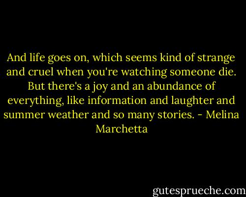 And life goes on, which seems kind of strange and cruel when you're watching someone die. But there's a joy and an abundance of everything, like information and laughter and summer weather and so many stories. - Melina Marchetta