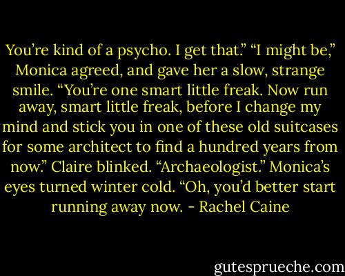 You’re kind of a psycho. I get that.”<br />“I might be,” Monica agreed, and gave her a slow, strange smile. “You’re one smart little freak. Now run away, smart little freak, before I change my mind and stick you in one of these old suitcases for some architect to find a hundred years from now.”<br />Claire blinked. “Archaeologist.”<br />Monica’s eyes turned winter cold. “Oh, you’d better start running away now. - Rachel Caine