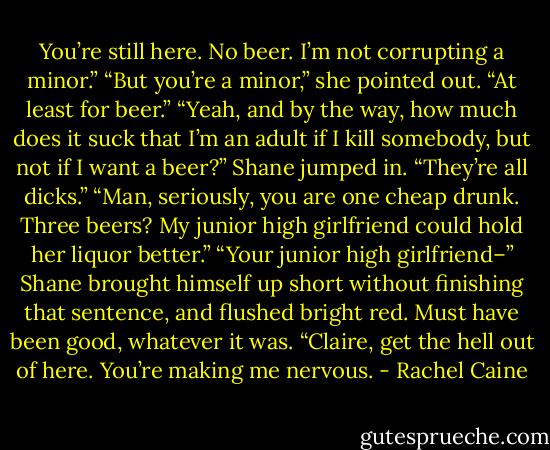 You’re still here. No beer. I’m not corrupting a minor.”<br />“But you’re a minor,” she pointed out. “At least for beer.”<br />“Yeah, and by the way, how much does it suck that I’m an adult if I kill somebody, but not if I want a beer?” Shane jumped in. “They’re all dicks.”<br />“Man, seriously, you are one cheap drunk. Three beers? My junior high girlfriend could hold her liquor better.”<br />“Your junior high girlfriend–” Shane brought himself up short without finishing that sentence, and flushed bright red. Must have been good, whatever it was. “Claire, get the hell out of here. You’re making me nervous. - Rachel Caine
