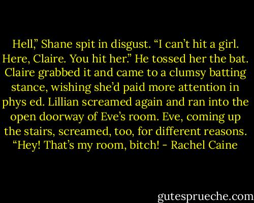 Hell,” Shane spit in disgust. “I can’t hit a girl. Here, Claire. You hit her.” He tossed her the bat. Claire grabbed it and came to a clumsy batting stance, wishing she’d paid more attention in phys ed. Lillian screamed again and ran into the open doorway of Eve’s room. Eve, coming up the stairs, screamed, too, for different reasons.<br />“Hey! That’s my room, bitch! - Rachel Caine