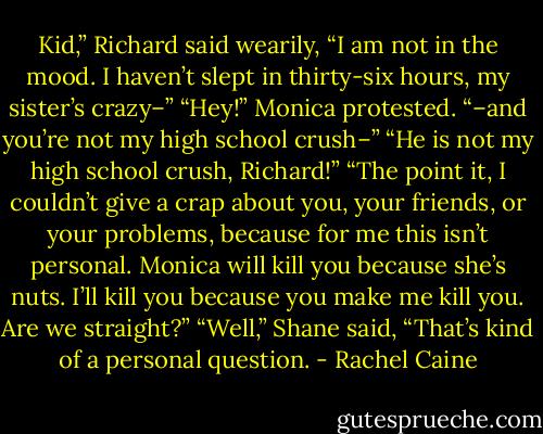 Kid,” Richard said wearily, “I am not in the mood. I haven’t slept in thirty-six hours, my sister’s crazy–”<br />“Hey!” Monica protested.<br />“–and you’re not my high school crush–”<br />“He is not my high school crush, Richard!”<br />“The point it, I couldn’t give a crap about you, your friends, or your problems, because for me this isn’t personal. Monica will kill you because she’s nuts. I’ll kill you because you make me kill you. Are we straight?”<br />“Well,” Shane said, “That’s kind of a personal question. - Rachel Caine