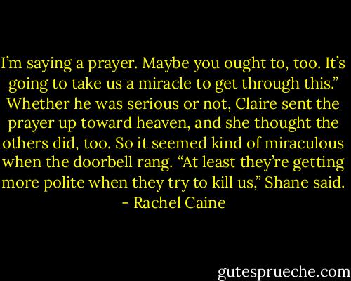 I’m saying a prayer. Maybe you ought to, too. It’s going to take us a miracle to get through this.”<br />Whether he was serious or not, Claire sent the prayer up toward heaven, and she thought the others did, too. So it seemed kind of miraculous when the doorbell rang.<br />“At least they’re getting more polite when they try to kill us,” Shane said. - Rachel Caine