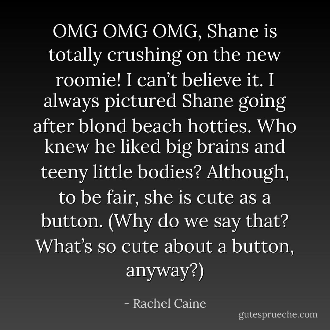 OMG OMG OMG, Shane is totally crushing on the new roomie! I can’t believe it. I always pictured Shane going after blond beach hotties. Who knew he liked big brains and teeny little bodies? Although, to be fair, she is cute as a button. (Why do we say that? What’s so cute about a button, anyway?) - Rachel Caine