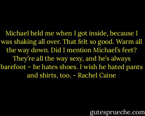 Michael held me when I got inside, because I was shaking all over. That felt so good. Warm all the way down. Did I mention Michael’s feet? They’re all the way sexy, and he’s always barefoot – he hates shoes. I wish he hated pants and shirts, too. - Rachel Caine