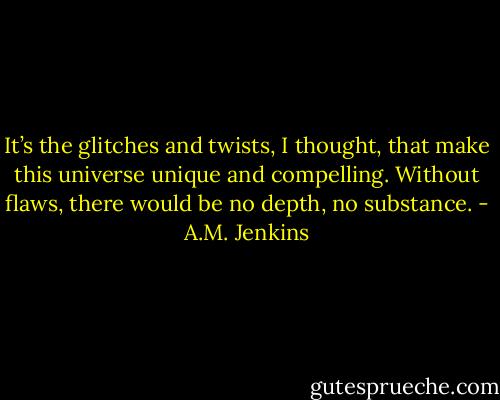 It’s the glitches and twists, I thought, that make this universe unique and compelling. Without flaws, there would be<br />no depth, no substance. - A.M. Jenkins