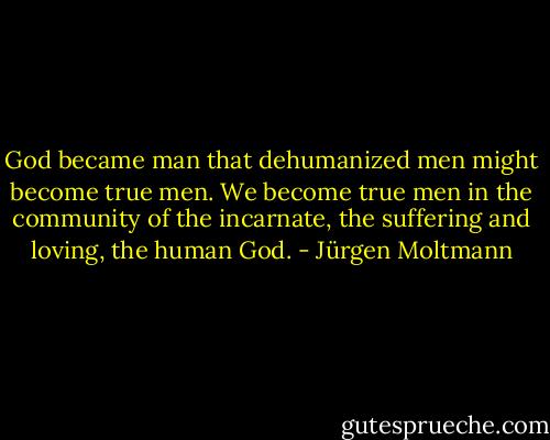 God became man that dehumanized men might become true men. We become true men in the community of the incarnate, the suffering and loving, the human God. - Jürgen Moltmann