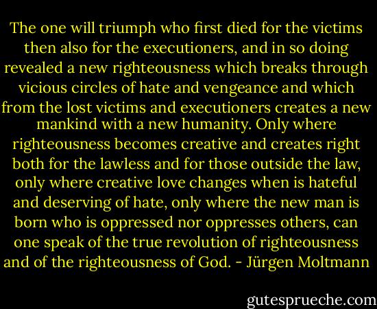 The one will triumph who first died for the victims then also for the executioners, and in so doing revealed a new righteousness which breaks through vicious circles of hate and vengeance and which from the lost victims and executioners creates a new mankind with a new humanity. Only where righteousness becomes creative and creates right both for the lawless and for those outside the law, only where creative love changes when is hateful and deserving of hate, only where the new man is born who is oppressed nor oppresses others, can one speak of the true revolution of righteousness and of the righteousness of God. - Jürgen Moltmann