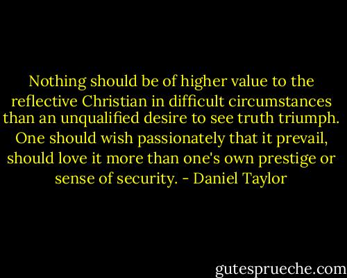Nothing should be of higher value to the reflective Christian in difficult circumstances than an unqualified desire to see truth triumph. One should wish passionately that it prevail, should love it more than one's own prestige or sense of security. - Daniel Taylor