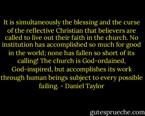 It is simultaneously the blessing and the curse of the reflective Christian that believers are called to live out their faith in the church. No institution has accomplished so much for good in the world; none has fallen so short of its calling! The church is God-ordained, God-inspired, but accomplishes its work through human beings subject to every possible failing. - Daniel Taylor
