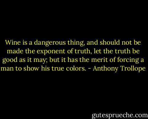 Wine is a dangerous thing, and should not be made the exponent of truth, let the truth be good as it may; but it has the merit of forcing a man to show his true colors. - Anthony Trollope