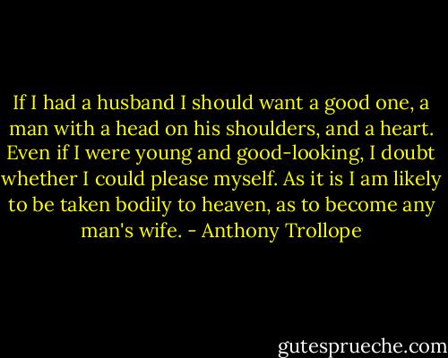 If I had a husband I should want a good one, a man with a head on his shoulders, and a heart. Even if I were young and good-looking, I doubt whether I could please myself. As it is I am likely to be taken bodily to heaven, as to become any man's wife. - Anthony Trollope