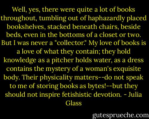 Well, yes, there were quite a lot of books throughout, tumbling out of haphazardly placed bookshelves, stacked beneath chairs, beside beds, even in the bottoms of a closet or two. But I was never a "collector." My love of books is a love of what they contain; they hold knowledge as a pitcher holds water, as a dress contains the mystery of a woman's exquisite body. Their physicality matters--do not speak to me of storing books as bytes!--but they should not inspire fetishistic devotion. - Julia Glass