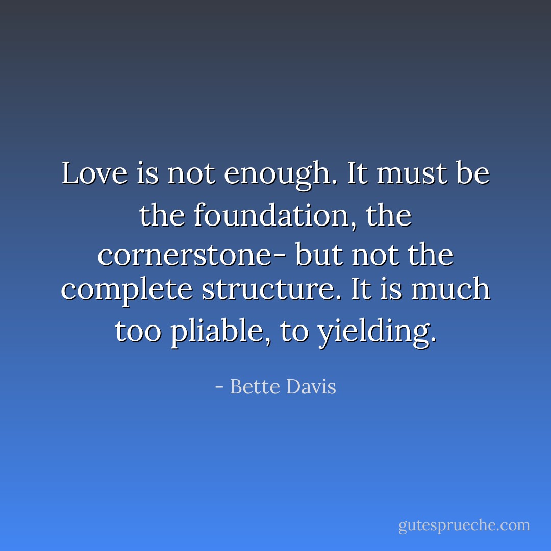 Love is not enough. It must be the foundation, the cornerstone- but not the complete structure. It is much too pliable, to yielding. - Bette Davis