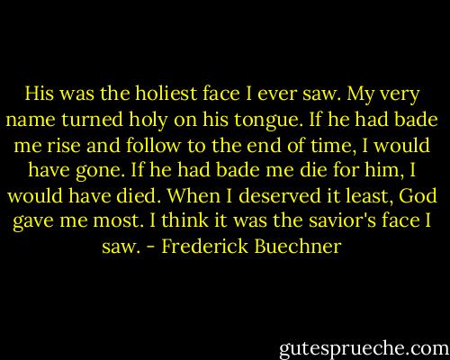 His was the holiest face I ever saw. My very name turned holy on his tongue. If he had bade me rise and follow to the end of time, I would have gone. If he had bade me die for him, I would have died. When I deserved it least, God gave me most. I think it was the savior's face I saw. - Frederick Buechner