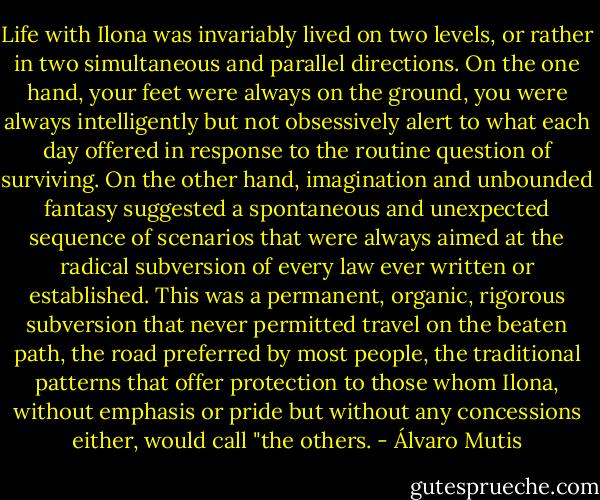 Life with Ilona was invariably lived on two levels, or rather in two simultaneous and parallel directions. On the one hand, your feet were always on the ground, you were always intelligently but not obsessively alert to what each day offered in response to the routine question of surviving. On the other hand, imagination and unbounded fantasy suggested a spontaneous and unexpected sequence of scenarios that were always aimed at the radical subversion of every law ever written or established. This was a permanent, organic, rigorous subversion that never permitted travel on the beaten path, the road preferred by most people, the traditional patterns that offer protection to those whom Ilona, without emphasis or pride but without any concessions either, would call "the others. - Álvaro Mutis