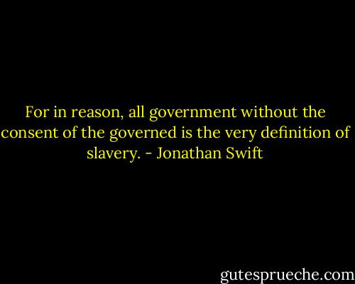 For in reason, all government without the consent of the governed is the very definition of slavery. - Jonathan Swift