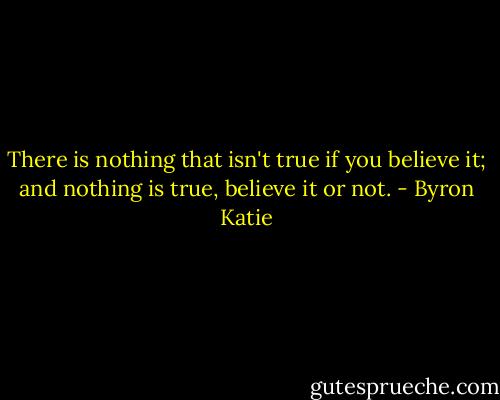 There is nothing that isn't true if you believe it; and nothing is true, believe it or not. - Byron Katie