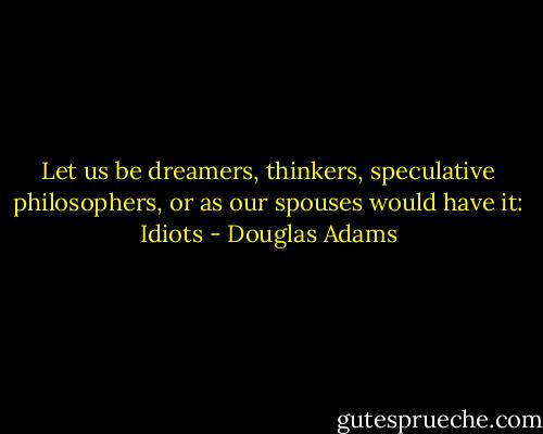 Let us be dreamers, thinkers, speculative philosophers, or as our spouses would have it: Idiots - Douglas Adams