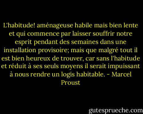 L'habitude! aménageuse habile mais bien lente et qui commence par laisser souffrir notre esprit pendant des semaines dans une installation provisoire; mais que malgré tout il est bien heureux de trouver, car sans l'habitude et réduit à ses seuls moyens il serait impuissant à nous rendre un logis habitable. - Marcel Proust