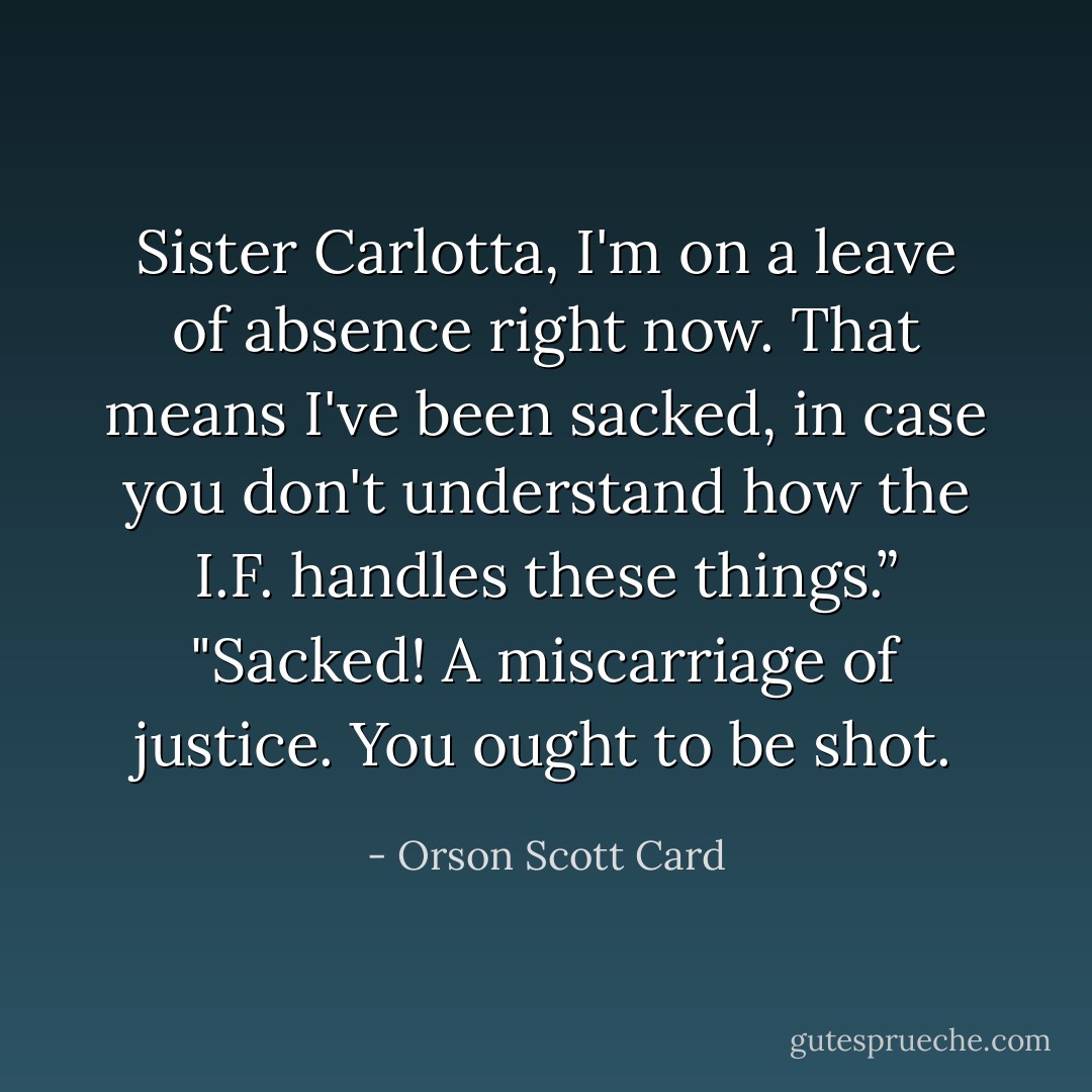 Sister Carlotta, I'm on a leave of absence right now. That means I've been sacked, in case you don't understand how the I.F. handles these things.”<br />"Sacked! A miscarriage of justice. You ought to be shot. - Orson Scott Card